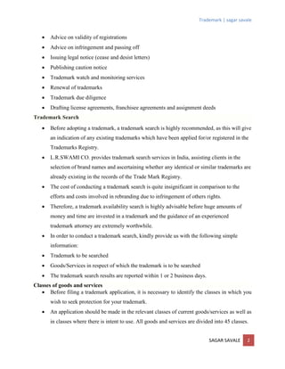 Trademark | sagar savale
SAGAR SAVALE 2
 Advice on validity of registrations
 Advice on infringement and passing off
 Issuing legal notice (cease and desist letters)
 Publishing caution notice
 Trademark watch and monitoring services
 Renewal of trademarks
 Trademark due diligence
 Drafting license agreements, franchisee agreements and assignment deeds
Trademark Search
 Before adopting a trademark, a trademark search is highly recommended, as this will give
an indication of any existing trademarks which have been applied for/or registered in the
Trademarks Registry.
 L.R.SWAMI CO. provides trademark search services in India, assisting clients in the
selection of brand names and ascertaining whether any identical or similar trademarks are
already existing in the records of the Trade Mark Registry.
 The cost of conducting a trademark search is quite insignificant in comparison to the
efforts and costs involved in rebranding due to infringement of others rights.
 Therefore, a trademark availability search is highly advisable before huge amounts of
money and time are invested in a trademark and the guidance of an experienced
trademark attorney are extremely worthwhile.
 In order to conduct a trademark search, kindly provide us with the following simple
information:
 Trademark to be searched
 Goods/Services in respect of which the trademark is to be searched
 The trademark search results are reported within 1 or 2 business days.
Classes of goods and services
 Before filing a trademark application, it is necessary to identify the classes in which you
wish to seek protection for your trademark.
 An application should be made in the relevant classes of current goods/services as well as
in classes where there is intent to use. All goods and services are divided into 45 classes.
 