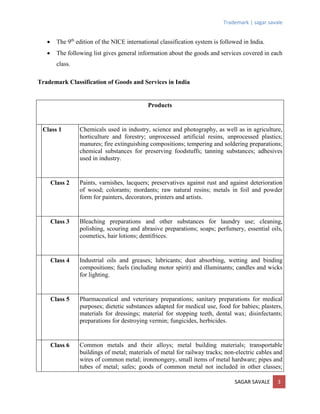 Trademark | sagar savale
SAGAR SAVALE 3
 The 9th
edition of the NICE international classification system is followed in India.
 The following list gives general information about the goods and services covered in each
class.
Trademark Classification of Goods and Services in India
Products
Class 1 Chemicals used in industry, science and photography, as well as in agriculture,
horticulture and forestry; unprocessed artificial resins, unprocessed plastics;
manures; fire extinguishing compositions; tempering and soldering preparations;
chemical substances for preserving foodstuffs; tanning substances; adhesives
used in industry.
Class 2 Paints, varnishes, lacquers; preservatives against rust and against deterioration
of wood; colorants; mordants; raw natural resins; metals in foil and powder
form for painters, decorators, printers and artists.
Class 3 Bleaching preparations and other substances for laundry use; cleaning,
polishing, scouring and abrasive preparations; soaps; perfumery, essential oils,
cosmetics, hair lotions; dentifrices.
Class 4 Industrial oils and greases; lubricants; dust absorbing, wetting and binding
compositions; fuels (including motor spirit) and illuminants; candles and wicks
for lighting.
Class 5 Pharmaceutical and veterinary preparations; sanitary preparations for medical
purposes; dietetic substances adapted for medical use, food for babies; plasters,
materials for dressings; material for stopping teeth, dental wax; disinfectants;
preparations for destroying vermin; fungicides, herbicides.
Class 6 Common metals and their alloys; metal building materials; transportable
buildings of metal; materials of metal for railway tracks; non-electric cables and
wires of common metal; ironmongery, small items of metal hardware; pipes and
tubes of metal; safes; goods of common metal not included in other classes;
 