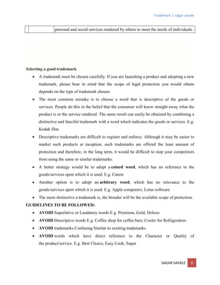 Trademark | sagar savale
SAGAR SAVALE 8
personal and social services rendered by others to meet the needs of individuals.
Selecting a good trademark
 A trademark must be chosen carefully. If you are launching a product and adopting a new
trademark, please bear in mind that the scope of legal protection you would obtain
depends on the type of trademark chosen.
 The most common mistake is to choose a word that is descriptive of the goods or
services. People do this in the belief that the consumer will know straight away what the
product is or the service rendered. The same result can easily be obtained by combining a
distinctive and fanciful trademark with a word which indicates the goods or services. E.g.
Kodak film.
 Descriptive trademarks are difficult to register and enforce. Although it may be easier to
market such products at inception, such trademarks are offered the least amount of
protection and therefore, in the long term, it would be difficult to stop your competitors
from using the same or similar trademarks.
 A better strategy would be to adopt a coined word, which has no reference to the
goods/services upon which it is used. E.g. Canon
 Another option is to adopt an arbitrary word, which has no relevance to the
goods/services upon which it is used. E.g. Apple computers; Lotus software
 The more distinctive a trademark is, the broader will be the available scope of protection.
GUIDELINES TO BE FOLLOWED:
 AVOID Superlative or Laudatory words E.g. Premium, Gold, Deluxe
 AVOID Descriptive words E.g. Coffee shop for coffee bars; Cooler for Refrigerators
 AVOID trademarks Confusing Similar to existing trademarks
 AVOID words which have direct reference to the Character or Quality of
the product/service. E.g. Best Choice, Easy Cook, Super
 