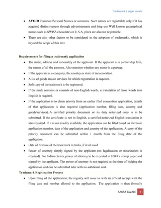 Trademark | sagar savale
SAGAR SAVALE 9
 AVOID Common Personal Names or surnames. Such names are registrable only if it has
acquired distinctiveness through advertisements and long use Well known geographical
names such as SWISS chocolates or U.S.A. pizza are also not registrable.
 There are also other factors to be considered in the adoption of trademarks, which is
beyond the scope of this text.
Requirements for filing a trademark application
 The name, address and nationality of the applicant. If the applicant is a partnership firm,
the names of all the partners. Also mention whether any minor is a partner.
 If the applicant is a company, the country or state of incorporation.
 A list of goods and/or services for which registration is required.
 Soft copy of the trademark to be registered.
 If the mark contains or consists of non-English words, a translation of those words into
English is required.
 If the application is to claim priority from an earlier filed convention application, details
of that application is also required (application number, filing date, country and
goods/services). A certified priority document or its duly notarized copy is to be
submitted. If the certificate is not in English, a certified/notarized English translation is
also required. If it is not readily available, the application can be filed based on the basic
application number, date of the application and country of the application. A copy of the
priority document can be submitted within 1 month from the filing date of the
application.
 Date of first use of the trademark in India, if at all used
 Power of attorney simply signed by the applicant (no legalization or notarization is
required). For Indian clients, power of attorney to be executed in 100 Rs. stamp paper and
signed by the applicant. The power of attorney is not required at the time of lodging the
application and can be submitted later with no additional cost.
Trademark Registration Process
 Upon filing of the application, the registry will issue us with an official receipt with the
filing date and number allotted to the application. The application is then formally
 