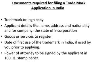 Documents required for filing a Trade Mark
Application in India
• Trademark or logo copy
• Applicant details like name, address and nationality
and for company: the state of incorporation
• Goods or services to register
• Date of first use of the trademark in India, if used by
you prior to applying.
• Power of attorney to be signed by the applicant in
100 Rs. stamp paper.
 