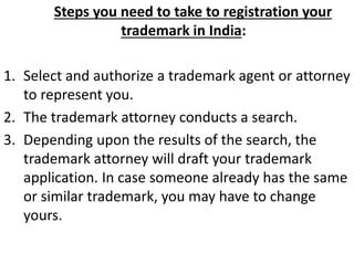 Steps you need to take to registration your
trademark in India:
1. Select and authorize a trademark agent or attorney
to represent you.
2. The trademark attorney conducts a search.
3. Depending upon the results of the search, the
trademark attorney will draft your trademark
application. In case someone already has the same
or similar trademark, you may have to change
yours.
 