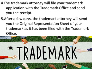 4.The trademark attorney will file your trademark
application with the Trademark Office and send
you the receipt.
5.After a few days, the trademark attorney will send
you the Original Representation Sheet of your
trademark as it has been filed with the Trademark
Office.
 