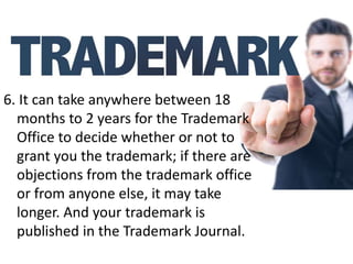 6. It can take anywhere between 18
months to 2 years for the Trademark
Office to decide whether or not to
grant you the trademark; if there are
objections from the trademark office
or from anyone else, it may take
longer. And your trademark is
published in the Trademark Journal.
 