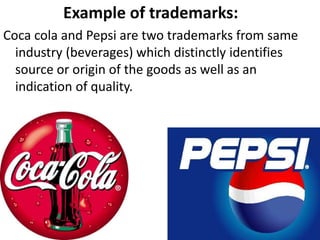Example of trademarks:
Coca cola and Pepsi are two trademarks from same
industry (beverages) which distinctly identifies
source or origin of the goods as well as an
indication of quality.
 