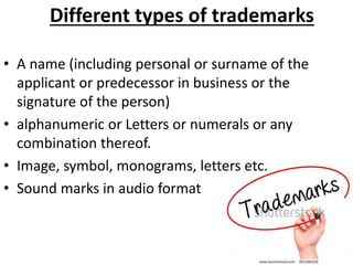Different types of trademarks
• A name (including personal or surname of the
applicant or predecessor in business or the
signature of the person)
• alphanumeric or Letters or numerals or any
combination thereof.
• Image, symbol, monograms, letters etc.
• Sound marks in audio format
 