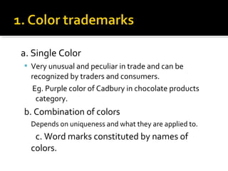 a. Single Color
 Very unusual and peculiar in trade and can be
recognized by traders and consumers.
Eg. Purple color of Cadbury in chocolate products
category.
b. Combination of colors
Depends on uniqueness and what they are applied to.
c. Word marks constituted by names of
colors.
 