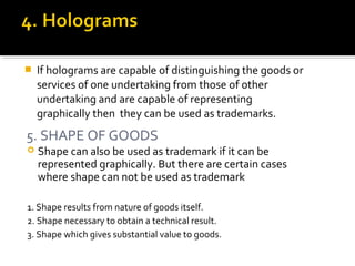  If holograms are capable of distinguishing the goods or
services of one undertaking from those of other
undertaking and are capable of representing
graphically then they can be used as trademarks.
5. SHAPE OF GOODS
 Shape can also be used as trademark if it can be
represented graphically. But there are certain cases
where shape can not be used as trademark
1. Shape results from nature of goods itself.
2. Shape necessary to obtain a technical result.
3. Shape which gives substantial value to goods.
 