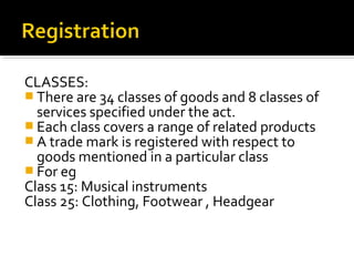 CLASSES:
 There are 34 classes of goods and 8 classes of
services specified under the act.
 Each class covers a range of related products
 A trade mark is registered with respect to
goods mentioned in a particular class
 For eg
Class 15: Musical instruments
Class 25: Clothing, Footwear , Headgear
 