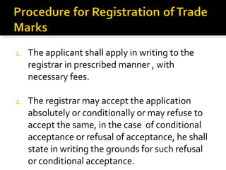 1. The applicant shall apply in writing to the
registrar in prescribed manner , with
necessary fees.
2. The registrar may accept the application
absolutely or conditionally or may refuse to
accept the same, in the case of conditional
acceptance or refusal of acceptance, he shall
state in writing the grounds for such refusal
or conditional acceptance.
 