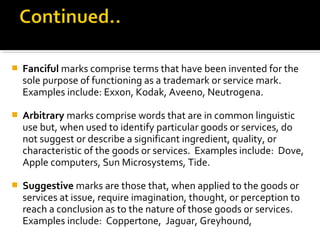  Fanciful marks comprise terms that have been invented for the
sole purpose of functioning as a trademark or service mark.
Examples include: Exxon, Kodak, Aveeno, Neutrogena.
 Arbitrary marks comprise words that are in common linguistic
use but, when used to identify particular goods or services, do
not suggest or describe a significant ingredient, quality, or
characteristic of the goods or services. Examples include: Dove,
Apple computers, Sun Microsystems, Tide.
 Suggestive marks are those that, when applied to the goods or
services at issue, require imagination, thought, or perception to
reach a conclusion as to the nature of those goods or services.
Examples include: Coppertone, Jaguar, Greyhound,
 