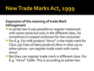 Expansion of the meaning of trade Mark
Infringement
 In earlier law it was possible to register trademark
with same name but only in the different class. So
sometimes it created confusion for the consumer.
 For E.g. For milk product “Amul” is the trade mark for
Class 29( Class of dairy product).Now in class 29 no
other person can register trade mark with name
Amul.
 But they can register trade mark in different class. For
E.g. “Amul” Table. This is according to earlier law.
 