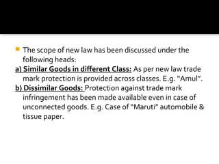  The scope of new law has been discussed under the
following heads:
a) Similar Goods in different Class: As per new law trade
mark protection is provided across classes. E.g. “Amul”.
b) Dissimilar Goods: Protection against trade mark
infringement has been made available even in case of
unconnected goods. E.g. Case of “Maruti” automobile &
tissue paper.
 