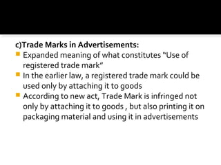 c)Trade Marks in Advertisements:
 Expanded meaning of what constitutes “Use of
registered trade mark”
 In the earlier law, a registered trade mark could be
used only by attaching it to goods
 According to new act, Trade Mark is infringed not
only by attaching it to goods , but also printing it on
packaging material and using it in advertisements
 
