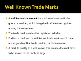  A well known trade mark is a mark used over particular
goods or services, which has gained sufficient recognition
among the consumers.
 The trade mark need not be registered in India
 Further, a mark can be well known trade mark even if there
are no goods of that trade mark in the Indian market
 A mark to qualify as a well known trade mark, does not have
to be known to the public at large
 