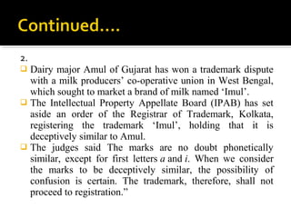 2.
 Dairy major Amul of Gujarat has won a trademark dispute
with a milk producers’ co-operative union in West Bengal,
which sought to market a brand of milk named ‘Imul’.
 The Intellectual Property Appellate Board (IPAB) has set
aside an order of the Registrar of Trademark, Kolkata,
registering the trademark ‘Imul’, holding that it is
deceptively similar to Amul.
 The judges said The marks are no doubt phonetically
similar, except for first letters a and i. When we consider
the marks to be deceptively similar, the possibility of
confusion is certain. The trademark, therefore, shall not
proceed to registration.”
 