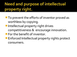  To prevent the efforts of inventor proved as
worthless by copying.
 Intellectual property right drives
competitiveness & encourage innovation.
 For the benefit of inventor.
 Enforced Intellectual property rights protect
consumers.
 
