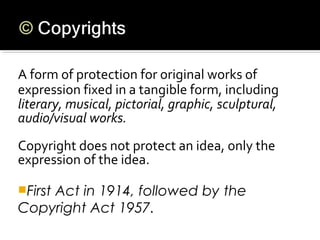 A form of protection for original works of
expression fixed in a tangible form, including
literary, musical, pictorial, graphic, sculptural,
audio/visual works.
Copyright does not protect an idea, only the
expression of the idea.
First Act in 1914, followed by the
Copyright Act 1957.
 