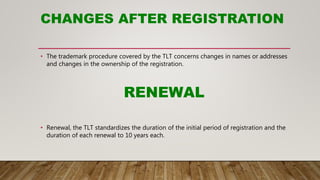 CHANGES AFTER REGISTRATION
• The trademark procedure covered by the TLT concerns changes in names or addresses
and changes in the ownership of the registration.
RENEWAL
• Renewal, the TLT standardizes the duration of the initial period of registration and the
duration of each renewal to 10 years each.
 