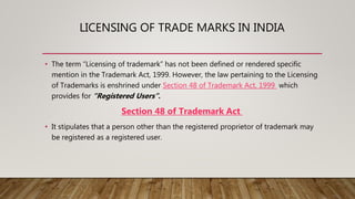 LICENSING OF TRADE MARKS IN INDIA
• The term “Licensing of trademark” has not been defined or rendered specific
mention in the Trademark Act, 1999. However, the law pertaining to the Licensing
of Trademarks is enshrined under Section 48 of Trademark Act, 1999 which
provides for “Registered Users”.
Section 48 of Trademark Act
• It stipulates that a person other than the registered proprietor of trademark may
be registered as a registered user.
 