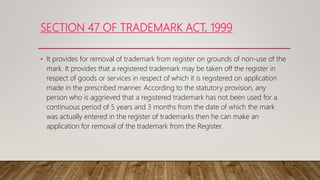 SECTION 47 OF TRADEMARK ACT, 1999
• It provides for removal of trademark from register on grounds of non-use of the
mark. It provides that a registered trademark may be taken off the register in
respect of goods or services in respect of which it is registered on application
made in the prescribed manner. According to the statutory provision, any
person who is aggrieved that a registered trademark has not been used for a
continuous period of 5 years and 3 months from the date of which the mark
was actually entered in the register of trademarks then he can make an
application for removal of the trademark from the Register.
 