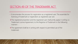 SECTION 49 OF THE TRADEMARK ACT
• It enumerates the process for registration as a registered user. The essentials for
licensing of trademark or registration as registered user are:
The registered proprietor and the registered user shall jointly apply in writing i.e.
Trademark License Agreement, to the Registrar of Trademark in the following
manner:-
The agreement shall be in writing with respect to permitted use of the
trademark.
 