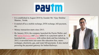 • It is established in August 2010 by founder Mr. Vijay Shekhar
Sharma , Noida.
• It started off as a mobile recharge, DTH recharge, bill payment,
etc.
• Money transaction starts since 2013.
• By January 2014, the company launched the Paytm Wallet, and
the Indian Railways and Uber added it as a payment option.It
launched into e-commerce with online deals and bus ticketing. In
2015, it unveiled more use-cases like education fees, metro
recharges, electricity, gas, and water bill payments. It also started
powering the payment gateway for Indian Railways.
 