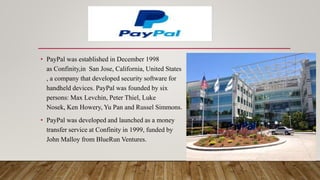 • PayPal was established in December 1998
as Confinity,in San Jose, California, United States
, a company that developed security software for
handheld devices. PayPal was founded by six
persons: Max Levchin, Peter Thiel, Luke
Nosek, Ken Howery, Yu Pan and Russel Simmons.
• PayPal was developed and launched as a money
transfer service at Confinity in 1999, funded by
John Malloy from BlueRun Ventures.
 