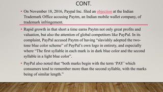 CONT.
• On November 18, 2016, Paypal Inc. filed an objection at the Indian
Trademark Office accusing Paytm, an Indian mobile wallet company, of
trademark infringement.
• Rapid growth in that short a time earns Paytm not only great profits and
valuation, but also the attention of global competitors like PayPal. In its
complaint, PayPal accused Paytm of having “slavishly adopted the two-
tone blue color scheme” of PayPal’s own logo in entirety, and especially
where “The first syllable in each mark is in dark blue color and the second
syllable in a light blue color”.
• PayPal also noted that “both marks begin with the term ‘PAY’ which
consumers tend to remember more than the second syllable, with the marks
being of similar length.”
 