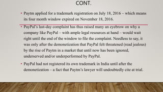 CONT.
• Paytm applied for a trademark registration on July 18, 2016 – which means
its four month window expired on November 18, 2016.
• PayPal’s last-day complaint has thus raised many an eyebrow on why a
company like PayPal – with ample legal resources at hand – would wait
right until the end of the window to file the complaint. Needless to say, it
was only after the demonetization that PayPal felt threatened (read jealous)
by the rise of Paytm in a market that until now has been ignored,
underserved and/or underperformed by PayPal.
• PayPal had not registered its own trademark in India until after the
demonetization – a fact that Paytm’s lawyer will undoubtedly cite at trial.
 