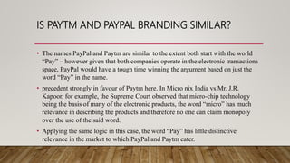 IS PAYTM AND PAYPAL BRANDING SIMILAR?
• The names PayPal and Paytm are similar to the extent both start with the world
“Pay” – however given that both companies operate in the electronic transactions
space, PayPal would have a tough time winning the argument based on just the
word “Pay” in the name.
• precedent strongly in favour of Paytm here. In Micro nix India vs Mr. J.R.
Kapoor, for example, the Supreme Court observed that micro-chip technology
being the basis of many of the electronic products, the word “micro” has much
relevance in describing the products and therefore no one can claim monopoly
over the use of the said word.
• Applying the same logic in this case, the word “Pay” has little distinctive
relevance in the market to which PayPal and Paytm cater.
 