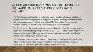WOULD AN ORDINARY CONSUMER INTENDING TO
USE PAYPAL BE CONFUSED INTO USING PAYTM
INSTEAD?
• PayPal’s foray into India has been limited largely to eBay shoppers, freelancers
and IT software developers that are exposed to global economy much more than
the ordinary consumer – which means that if PayPal and/or Paytm were to
conduct a survey, it would likely result strongly in favor of Paytm.
• PayPal chosen to file a trademark infringement lawsuit before the demonetization
move was announced (or perhaps anytime in 2011-2014) when Paytm had not yet
established its household name status, it would have been a much easier battle
(albeit also bearing much less rewards).
• PayPal would however be much better placed to win this dispute in virtually any
other country (if and when Paytm expands its operations in those countries) –
where PayPal still is recognized as a global payments leader.
 
