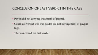CONCLUSION OF LAST VERDICT IN THIS CASE
• Paytm did not copying trademark of paypal.
• Court last verdict was that paytm did not infringement of paypal
logo.
• The was closed for that verdict.
 