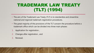 TRADEMARK LAW TREATY
(TLT) (1994)
• The aim of the Trademark Law Treaty (TLT) is to standardize and streamline
national and regional trademark registration procedures.
• The great majority of the provisions of the TLT concern the procedure before a
trademark office which can be divided into three main phases:
1. Application for registration ,
2. Changes after registration , and
3. Renewal.
 