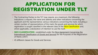 APPLICATION FOR
REGISTRATION UNDER TLT
• The Contracting Parties to the TLT may require, as a maximum, the following
indications: a request, the name and address and other indications concerning the
applicant and the representative; various indications concerning the mark, including a
certain number of representations of the mark; the goods and services for which
registration is sought classified in the relevant class of the Nice Classification and,
where applicable, a declaration of intention to use the mark.
• NICE CLASSIFICATION : established under the Nice Agreement Concerning the
International Classification of Goods and Services for the Purposes of the Registration
of Marks (1957)
• 45 different classes for Goods and Services.
 