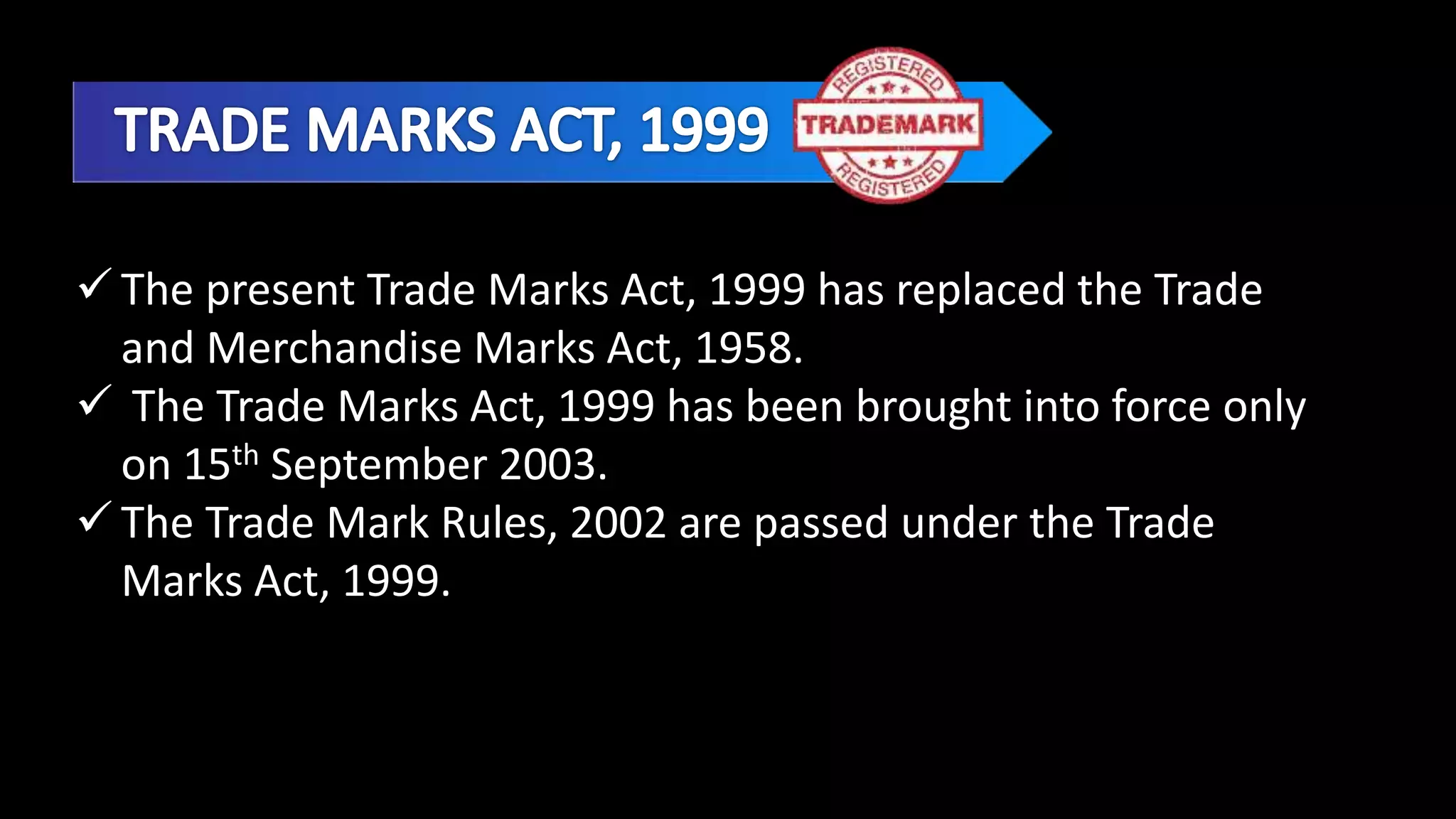  The present Trade Marks Act, 1999 has replaced the Trade
and Merchandise Marks Act, 1958.
 The Trade Marks Act, 1999 has been brought into force only
on 15th September 2003.
 The Trade Mark Rules, 2002 are passed under the Trade
Marks Act, 1999.
 