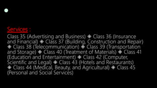 Services :
Class 35 (Advertising and Business) ◈ Class 36 (Insurance
and Financial) ◈ Class 37 (Building, Construction and Repair)
◈ Class 38 (Telecommunication) ◈ Class 39 (Transportation
and Storage) ◈ Class 40 (Treatment of Materials) ◈ Class 41
(Education and Entertainment) ◈ Class 42 (Computer,
Scientific and Legal) ◈ Class 43 (Hotels and Restaurants)
◈ Class 44 (Medical, Beauty, and Agricultural) ◈ Class 45
(Personal and Social Services)
 