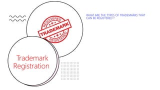 Trademark
Registration
WHAT ARE THE TYPES OF TRADEMARKS THAT
CAN BE REGISTERED ?
Under the Indian trademark law the following are the types of
trademarks that can be registered:
• Product trademarks: are those that are affixed to identify
goods.
• Service trademarks: are used to identify the services of an
entity, such as the trademark for a broadcasting service,
retails outlet, etc. They are used in advertising for services.
• Certification trademarks: are those that are capable of
distinguishing the goods or services in connection with
which it is used in the course of trade and which are
certified by the proprietor with regard to their origin,
material, the method of manufacture, the quality or other
specific features.
• Collective trademarks: are registered in the name of
groups, associations or other organizations for the use of
members of the group in their commercial activities to
indicate their membership of the group.
 