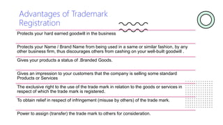 Advantages of Trademark
Registration
Protects your hard earned goodwill in the business
Protects your Name / Brand Name from being used in a same or similar fashion, by any
other business firm, thus discourages others from cashing on your well-built goodwill .
Gives your products a status of .Branded Goods.
Gives an impression to your customers that the company is selling some standard
Products or Services
The exclusive right to the use of the trade mark in relation to the goods or services in
respect of which the trade mark is registered.
To obtain relief in respect of infringement (misuse by others) of the trade mark.
Power to assign (transfer) the trade mark to others for consideration.
 