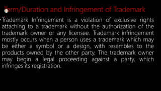 Term/Duration and Infringement of Trademark
:
•Trademark Infringement is a violation of exclusive rights
attaching to a trademark without the authorization of the
trademark owner or any licensee. Trademark infringement
mostly occurs when a person uses a trademark which may
be either a symbol or a design, with resembles to the
products owned by the other party. The trademark owner
may begin a legal proceeding against a party, which
infringes its registration.
 