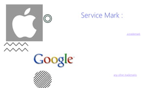 Service Mark :
• A service mark is the same as a trademark, but instead
of a particular product, it identifies and differentiates the
source of a service. For example, a company such as
Yahoo may brand certain products with a trademark, but
use a service mark on the internet searching service that
it provides. It is denoted by ‘SM’.
• A service mark is nothing but a mark that distinguishes
the services of one proprietor/owner from that of
another. Service marks do not represent goods, but the
services offered by the company. They are used in a
service business where actual goods under the mark are
not traded. Companies providing services like computer
hardware and software assembly, restaurant and hotel
services, courier and transport, beauty and health care,
advertising, publishing, etc. are now in a position to
protect their names and marks from being misused by
others. The rules governing for the service marks are
fundamentally the same as any other trademarks.
 