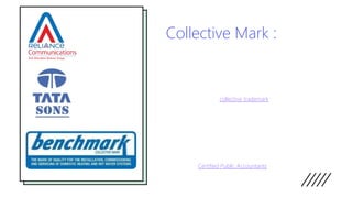 Collective Mark :
• These are the trademarks used by a group of companies and can
be protected by the group collectively. Collective marks are used to
inform the public about a particular characteristic of the product for
which the collective mark is used. The owner of such marks may be
an association or public institution or it may be cooperative.
Collective marks are also used to promote particular products
which have certain characteristics specific to the producer in a
given field. Thus, a collective trademark can be used by a more
than one trader, provided that the trader belongs to the
association.
• The trader associated with a particular collective mark is
responsible for ensuring the compliance with certain standards
which are fixed in the regulations concerning the use of the
collective mark, by its members. Thus, the purpose of the collective
mark is to inform the public about certain features of the product
for which the collective mark is used. One example of the collective
mark is the mark “CPA”, which is used to indicate members of the
Society of Certified Public Accountants.
 