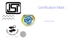 Certification Mark :
• It is a sign indicating that the goods/services are
certified by the owner of the sign in terms of origin,
material, quality, accuracy or other characteristics. This
differs from a standard trademark whose function is to
distinguish the goods/services that originate from a
single company.
• In short, certification marks are used to define the
standard. They guarantee the consumers that the
product meets certain prescribed standards. The
occurrence of a certification mark on a product indicates
that the product has gone through the standard tests
specified. They guarantee the consumers that the
manufacturers have gone through an audit process to
ensure the desired quality of the product/service. For
example, Food products, Toys, Cosmetics, Electrical
goods, etc. have such marking that specifies the safety
and the quality of the product.
 