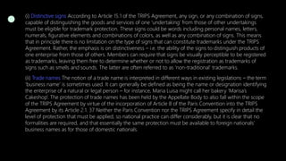 (i) Distinctive signs According to Article 15.1 of the TRIPS Agreement, any sign, or any combination of signs,
capable of distinguishing the goods and services of one ‘undertaking’ from those of other undertakings
must be eligible for trademark protection. These signs could be words including personal names, letters,
numerals, figurative elements and combinations of colors, as well as any combination of signs. This means
that in principle there is no limitation on the type of signs that can constitute trademarks under the TRIPS
Agreement. Rather, the emphasis is on distinctiveness – i.e. the ability of the signs to distinguish products of
one enterprise from those of others. Members can require that signs be visually perceptible to be registered
as trademarks, leaving them free to determine whether or not to allow the registration as trademarks of
signs such as smells and sounds. The latter are often referred to as ‘non-traditional’ trademarks.
(ii) Trade names The notion of a trade name is interpreted in different ways in existing legislations – the term
‘business name’ is sometimes used. It can generally be defined as being the name or designation identifying
the enterprise of a natural or legal person – for instance, Maria Luisa might call her bakery ‘Marisa’s
Cakeshop’. The protection of trade names has been held by the Appellate Body to also fall within the scope
of the TRIPS Agreement by virtue of the incorporation of Article 8 of the Paris Convention into the TRIPS
Agreement by its Article 2.1. 37 Neither the Paris Convention nor the TRIPS Agreement specify in detail the
level of protection that must be applied, so national practice can differ considerably, but it is clear that no
formalities are required, and that essentially the same protection must be available to foreign nationals’
business names as for those of domestic nationals.
 