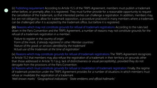 (ii) Publishing requirement According to Article 15.5 of the TRIPS Agreement, members must publish a trademark
either before, or promptly after, it is registered. They must further provide for a reasonable opportunity to request
the cancellation of the trademark, so that interested parties can challenge a registration. In addition, members may,
but are not obliged to, allow for trademark opposition, a procedure practiced in many members where a trademark
can be challenged after it is accepted by the trademark office, but before it is registered.
(iii) Reasons which may not constitute grounds for refusal of trademark registrations According to the rules laid
down in the Paris Convention and the TRIPS Agreement, a number of reasons may not constitute grounds for the
refusal of a trademark registration in a member:
‘Failure to register in the country of origin’
‘Form of the mark, if already registered in other Member countries’
‘Nature of the goods or services identified by the trademark’
‘Actual use of the trademark at the time of registration’
(iv) Reasons which may constitute grounds for refusal of trademark registrations The TRIPS Agreement recognizes
in Article 15.2 that members may also refuse the registration of a trademark in their territory on grounds other
than those addressed in Article 15.1 (e.g. lack of distinctiveness or visual perceptibility), provided they do not
derogate from the provisions of the Paris Convention.
(v) Reasons which must constitute grounds for refusal or invalidation of trademark registration Finally, the regime
of trademark protection under the TRIPS Agreement provides for a number of situations in which members must
refuse or invalidate the registration of a trademark
‘Well-known marks’ ‘Geographical indications’ ‘State emblems and official hallmarks’
 