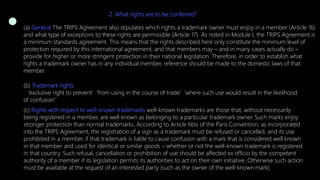 2. What rights are to be conferred?
(a) General The TRIPS Agreement also stipulates which rights a trademark owner must enjoy in a member (Article 16)
and what type of exceptions to these rights are permissible (Article 17). As noted in Module I, the TRIPS Agreement is
a minimum standards agreement. This means that the rights described here only constitute the minimum level of
protection required by this international agreement, and that members may – and in many cases actually do –
provide for higher or more stringent protection in their national legislation. Therefore, in order to establish what
rights a trademark owner has in any individual member, reference should be made to the domestic laws of that
member.
(b) Trademark rights
‘exclusive right to prevent’ ‘from using in the course of trade’ ‘where such use would result in the likelihood
of confusion’
(c) Rights with respect to well-known trademarks well-known trademarks are those that, without necessarily
being registered in a member, are well known as belonging to a particular trademark owner. Such marks enjoy
stronger protection than normal trademarks. According to Article 6bis of the Paris Convention, as incorporated
into the TRIPS Agreement, the registration of a sign as a trademark must be refused or cancelled, and its use
prohibited in a member, if that trademark is liable to cause confusion with a mark that is considered well known
in that member and used for identical or similar goods – whether or not the well-known trademark is registered
in that country. Such refusal, cancellation or prohibition of use should be affected ex officio by the competent
authority of a member if its legislation permits its authorities to act on their own initiative. Otherwise such action
must be available at the request of an interested party (such as the owner of the well-known mark).
 