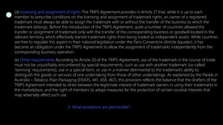 (d) Licensing and assignment of rights The TRIPS Agreement provides in Article 21 that, while it is up to each
member to prescribe conditions on the licensing and assignment of trademark rights, an owner of a registered
trademark must always be able to assign the trademark with or without the transfer of the business to which the
trademark belongs. Before the introduction of the TRIPS Agreement, quite a number of countries allowed the
transfer or assignment of trademark only with the transfer of the corresponding business or goodwill located in the
relevant territory, which effectively barred trademark rights from being traded as independent assets. While countries
are free to regulate this aspect in their national legislation under the Paris Convention (Article 6quater), it has
become an obligation under the TRIPS Agreement to allow the assignment of trademarks independently from the
corresponding business operation.
(e) Other requirements According to Article 20 of the TRIPS Agreement, use of the trademark in the course of trade
must not be unjustifiably encumbered by special requirements, such as use with another trademark (so-called
‘twinning’ requirements), use in a special form, or use in a manner detrimental to the trademark’s ability to
distinguish the goods or services of one undertaking from those of other undertakings. As explained by the Panels in
Australia – Tobacco Plain Packaging (DS435, 441, 458, 467), this provision reflects the balance that the drafters of the
TRIPS Agreement intended to strike between the legitimate interest of trademark owners in using their trademarks in
the marketplace, and the right of members to adopt measures for the protection of certain societal interests that
may adversely affect such use.
3. What exceptions are permissible?
 