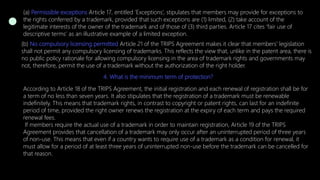 (a) Permissible exceptions Article 17, entitled ‘Exceptions’, stipulates that members may provide for exceptions to
the rights conferred by a trademark, provided that such exceptions are (1) limited, (2) take account of the
legitimate interests of the owner of the trademark and of those of (3) third parties. Article 17 cites ‘fair use of
descriptive terms’ as an illustrative example of a limited exception.
(b) No compulsory licensing permitted Article 21 of the TRIPS Agreement makes it clear that members’ legislation
shall not permit any compulsory licensing of trademarks. This reflects the view that, unlike in the patent area, there is
no public policy rationale for allowing compulsory licensing in the area of trademark rights and governments may
not, therefore, permit the use of a trademark without the authorization of the right holder.
4. What is the minimum term of protection?
According to Article 18 of the TRIPS Agreement, the initial registration and each renewal of registration shall be for
a term of no less than seven years. It also stipulates that the registration of a trademark must be renewable
indefinitely. This means that trademark rights, in contrast to copyright or patent rights, can last for an indefinite
period of time, provided the right owner renews the registration at the expiry of each term and pays the required
renewal fees.
If members require the actual use of a trademark in order to maintain registration, Article 19 of the TRIPS
Agreement provides that cancellation of a trademark may only occur after an uninterrupted period of three years
of non-use. This means that even if a country wants to require use of a trademark as a condition for renewal, it
must allow for a period of at least three years of uninterrupted non-use before the trademark can be cancelled for
that reason.
 