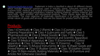 Trademark Classification in India : Trademark in India is classified in about 45 different classes,
which includes chemical substances used in industry, paints, lubricants machine and
machine tools, medical and surgical instruments, stationary, lather, household, furniture,
textiles, games, beverages preparatory material, building material, sanitary material, and
hand tools, other scientific and educational products. These classes again are further
sub-divided. The main objective of trademark classification is to group together the
similar nature of goods and services. Here are the classes for product and for services.
Products :
Class 1 (Chemicals) ◈ Class 2 (Paints) ◈ Class 3 (Cosmetics and
Cleaning Preparations) ◈ Class 4 (Lubricants and Fuels) ◈ Class 5
(Pharmaceuticals) ◈ Class 6 (Metal Goods) ◈ Class 7 (Machinery)
◈ Class 8 (Hand Tools) ◈ Class 9 (Electrical and Scientific Apparatus)
◈ Class 10 (Medical Apparatus) ◈ Class 11 (Environmental Control
Apparatus) ◈ Class 12 (Vehicles) ◈ Class 13 (Firearms) Class 14
(Jewelry) ◈ Class 15 (Musical Instruments) ◈ Class 16 (Paper Goods and
Printed Matter) ◈ Class 17 (Rubber Goods) ◈ Class 18 (Leather Goods)
◈ Class 19 (Non-metallic Building Materials) ◈ Class 20 (Furniture and
Articles Not Otherwise Classified)
 