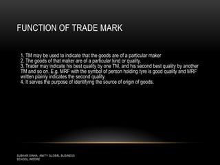 FUNCTION OF TRADE MARK
1. TM may be used to indicate that the goods are of a particular maker
2. The goods of that maker are of a particular kind or quality.
3. Trader may indicate his best quality by one TM, and his second best quality by another
TM and so on. E.g. MRF with the symbol of person holding tyre is good quality and MRF
written plainly indicates the second quality.
4. It serves the purpose of identifying the source of origin of goods.

SUBHAR SINHA, AMITY GLOBAL BUSINESS
SCHOOL,INDORE

 